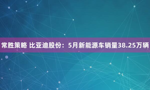 常胜策略 比亚迪股份：5月新能源车销量38.25万辆