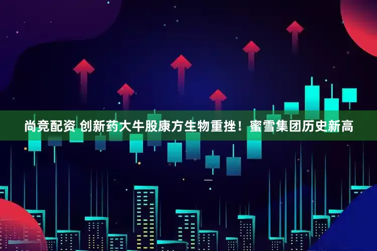 尚竞配资 创新药大牛股康方生物重挫！蜜雪集团历史新高