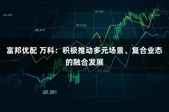 富邦优配 万科：积极推动多元场景、复合业态的融合发展