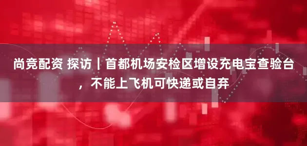尚竞配资 探访｜首都机场安检区增设充电宝查验台，不能上飞机可快递或自弃