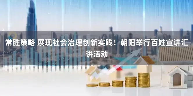 常胜策略 展现社会治理创新实践！朝阳举行百姓宣讲汇讲活动