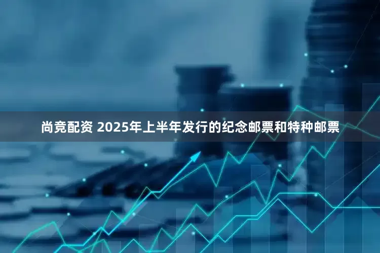 尚竞配资 2025年上半年发行的纪念邮票和特种邮票