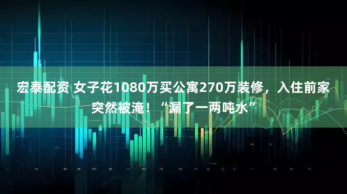 宏泰配资 女子花1080万买公寓270万装修，入住前家突然被淹！“漏了一两吨水”