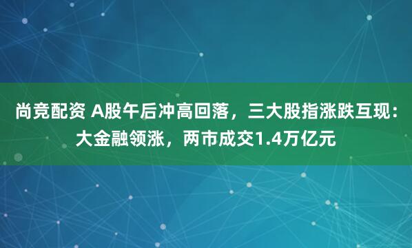 尚竞配资 A股午后冲高回落，三大股指涨跌互现：大金融领涨，两市成交1.4万亿元