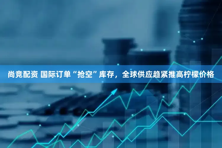 尚竞配资 国际订单“抢空”库存，全球供应趋紧推高柠檬价格