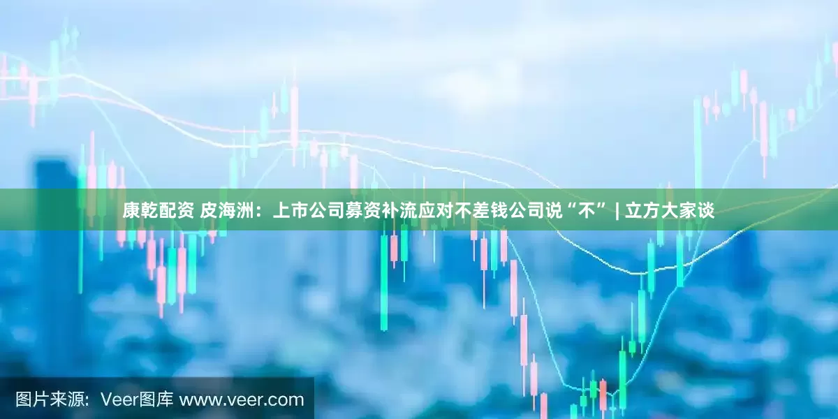 康乾配资 皮海洲：上市公司募资补流应对不差钱公司说“不” | 立方大家谈
