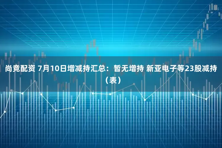 尚竞配资 7月10日增减持汇总：暂无增持 新亚电子等23股减持（表）