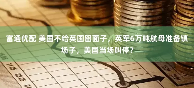 富通优配 美国不给英国留面子，英军6万吨航母准备镇场子，美国当场叫停？