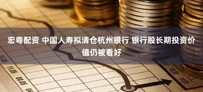 宏粤配资 中国人寿拟清仓杭州银行 银行股长期投资价值仍被看好