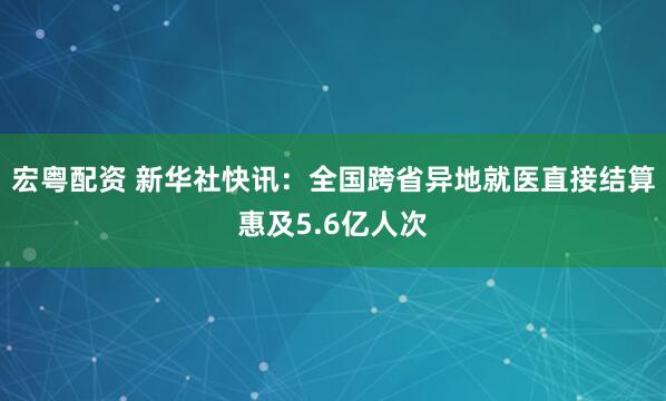 宏粤配资 新华社快讯：全国跨省异地就医直接结算惠及5.6亿人次