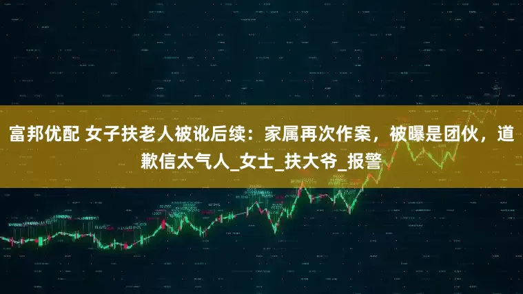 富邦优配 女子扶老人被讹后续：家属再次作案，被曝是团伙，道歉信太气人_女士_扶大爷_报警