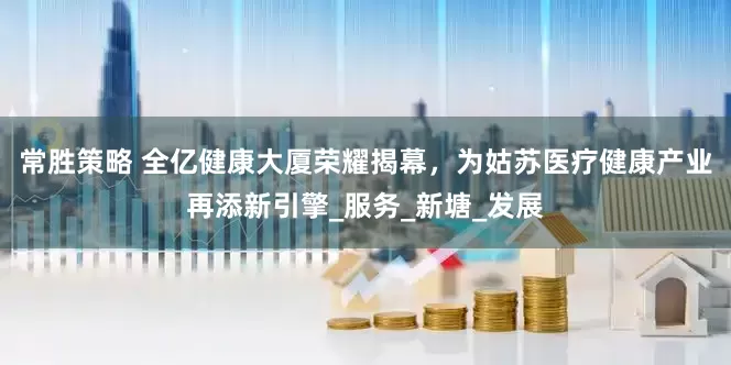 常胜策略 全亿健康大厦荣耀揭幕，为姑苏医疗健康产业再添新引擎_服务_新塘_发展