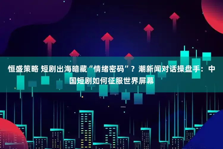 恒盛策略 短剧出海暗藏“情绪密码”？潮新闻对话操盘手：中国短剧如何征服世界屏幕